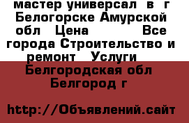 мастер универсал  в  г.Белогорске Амурской обл › Цена ­ 3 000 - Все города Строительство и ремонт » Услуги   . Белгородская обл.,Белгород г.